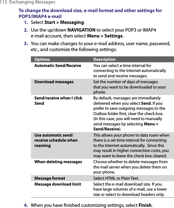 112  Exchanging MessagesTo change the download size, e-mail format and other settings for POP3/IMAP4 e-mail1.  Select Start &gt; Messaging.2.  Use the up/down NAVIGATION to select your POP3 or IMAP4  e-mail account, then select Menu &gt; Settings.3.  You can make changes to your e-mail address, user name, password, etc., and customize the following settings:Options DescriptionAutomatic Send/Receive You can select a time interval for connecting to the Internet automatically to send and receive messages.Download messages Set the number of days of messages that you want to be downloaded to your phone.Send/receive when I click SendBy default, messages are immediately delivered when you select Send. If you prefer to save outgoing messages to the Outbox folder first, clear the check box. (In this case, you will need to manually send messages by selecting Menu &gt; Send/Receive).Use automatic send/receive schedule when roamingThis allows your phone to data roam when there is a set time interval for connecting to the Internet automatically.  Since this may result in higher connection costs, you may want to leave the check box cleared.When deleting messages Choose whether to delete messages from the mail server when you delete them on your phone.Message format Select HTML or Plain Text.Message download limit Select the e-mail download size. If you have large volumes of e-mail, use a lower size or select to download headers only.4.  When you have ﬁnished customizing settings, select Finish.