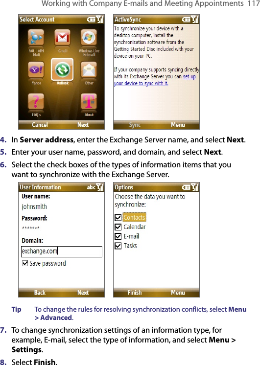 Working with Company E-mails and Meeting Appointments  117            4.  In Server address, enter the Exchange Server name, and select Next.5.  Enter your user name, password, and domain, and select Next.6.  Select the check boxes of the types of information items that you want to synchronize with the Exchange Server.            Tip  To change the rules for resolving synchronization conflicts, select Menu &gt; Advanced.7.  To change synchronization settings of an information type, for example, E-mail, select the type of information, and select Menu &gt; Settings.8.  Select Finish.