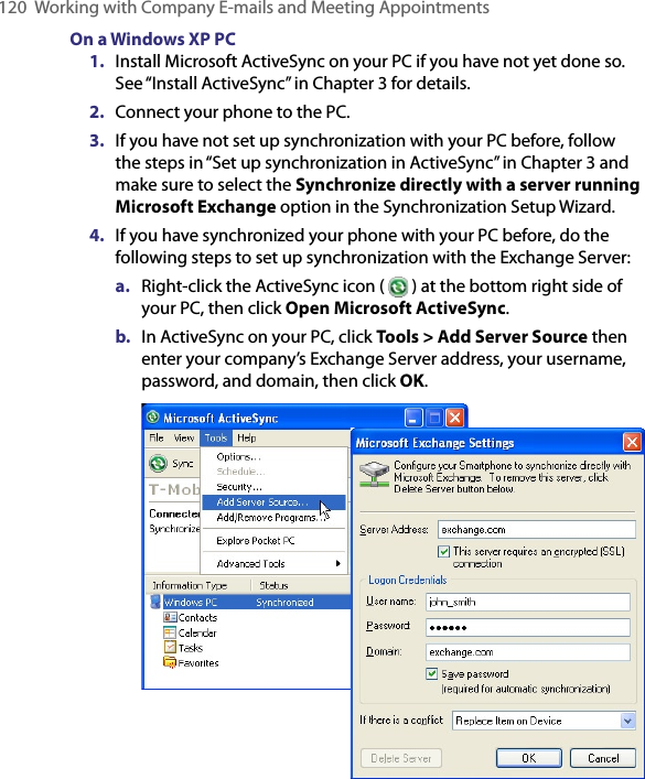 120  Working with Company E-mails and Meeting AppointmentsOn a Windows XP PC1.  Install Microsoft ActiveSync on your PC if you have not yet done so. See “Install ActiveSync” in Chapter 3 for details.2.  Connect your phone to the PC.3.  If you have not set up synchronization with your PC before, follow the steps in “Set up synchronization in ActiveSync” in Chapter 3 and make sure to select the Synchronize directly with a server running Microsoft Exchange option in the Synchronization Setup Wizard.4.  If you have synchronized your phone with your PC before, do the following steps to set up synchronization with the Exchange Server:a.  Right-click the ActiveSync icon (   ) at the bottom right side of your PC, then click Open Microsoft ActiveSync.b.  In ActiveSync on your PC, click Tools &gt; Add Server Source then enter your company’s Exchange Server address, your username, password, and domain, then click OK. 