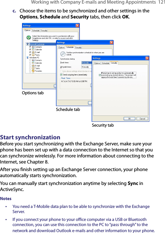 Working with Company E-mails and Meeting Appointments  121c.  Choose the items to be synchronized and other settings in the Options, Schedule and Security tabs, then click OK.   Options tabSchedule tabSecurity tabStart synchronizationBefore you start synchronizing with the Exchange Server, make sure your phone has been set up with a data connection to the Internet so that you can synchronize wirelessly. For more information about connecting to the Internet, see Chapter 8.After you finish setting up an Exchange Server connection, your phone automatically starts synchronization.You can manually start synchronization anytime by selecting Sync in ActiveSync.Notes•  You need a T-Mobile data plan to be able to synchronize with the Exchange Server.•  If you connect your phone to your office computer via a USB or Bluetooth connection, you can use this connection to the PC to “pass through” to the network and download Outlook e-mails and other information to your phone.