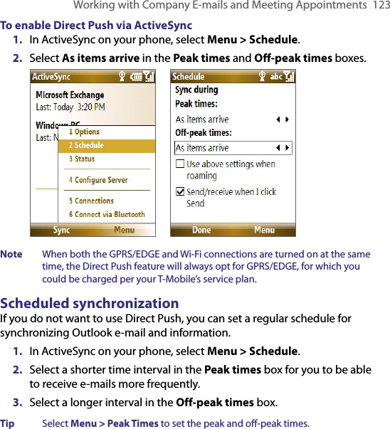 Working with Company E-mails and Meeting Appointments  123To enable Direct Push via ActiveSync1.  In ActiveSync on your phone, select Menu &gt; Schedule.2.  Select As items arrive in the Peak times and Off-peak times boxes.        Note  When both the GPRS/EDGE and Wi-Fi connections are turned on at the same time, the Direct Push feature will always opt for GPRS/EDGE, for which you could be charged per your T-Mobile’s service plan.Scheduled synchronizationIf you do not want to use Direct Push, you can set a regular schedule for synchronizing Outlook e-mail and information. 1.  In ActiveSync on your phone, select Menu &gt; Schedule.2.  Select a shorter time interval in the Peak times box for you to be able to receive e-mails more frequently.3.  Select a longer interval in the Off-peak times box.Tip  Select Menu &gt; Peak Times to set the peak and off-peak times.