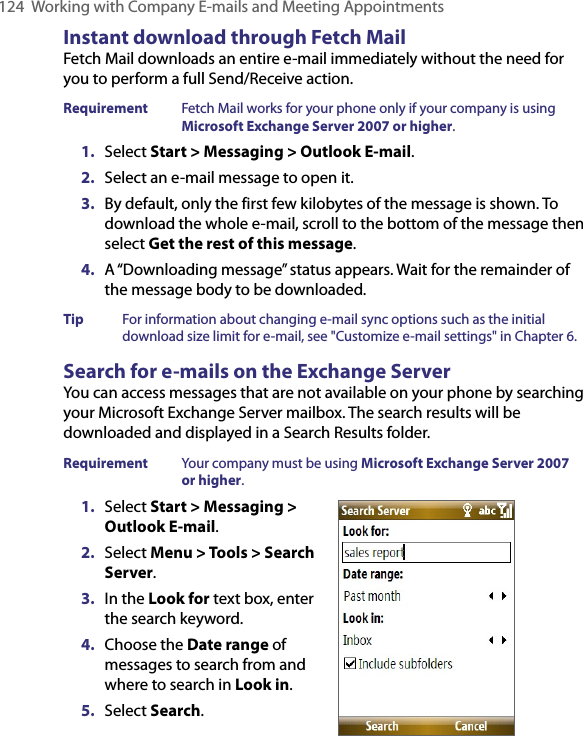 124  Working with Company E-mails and Meeting AppointmentsInstant download through Fetch MailFetch Mail downloads an entire e-mail immediately without the need for you to perform a full Send/Receive action. Requirement  Fetch Mail works for your phone only if your company is using Microsoft Exchange Server 2007 or higher.1.  Select Start &gt; Messaging &gt; Outlook E-mail.2.  Select an e-mail message to open it.3.  By default, only the first few kilobytes of the message is shown. To download the whole e-mail, scroll to the bottom of the message then select Get the rest of this message.4.  A “Downloading message” status appears. Wait for the remainder of the message body to be downloaded.Tip  For information about changing e-mail sync options such as the initial download size limit for e-mail, see &quot;Customize e-mail settings&quot; in Chapter 6.Search for e-mails on the Exchange ServerYou can access messages that are not available on your phone by searching your Microsoft Exchange Server mailbox. The search results will be downloaded and displayed in a Search Results folder.Requirement  Your company must be using Microsoft Exchange Server 2007  or higher.1.  Select Start &gt; Messaging &gt; Outlook E-mail.2.  Select Menu &gt; Tools &gt; Search Server.3.  In the Look for text box, enter the search keyword.4.  Choose the Date range of messages to search from and where to search in Look in.5.  Select Search.