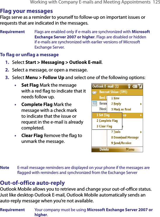 Working with Company E-mails and Meeting Appointments  125Flag your messagesFlags serve as a reminder to yourself to follow-up on important issues or requests that are indicated in the messages. Requirement  Flags are enabled only if e-mails are synchronized with Microsoft Exchange Server 2007 or higher. Flags are disabled or hidden if e-mails are synchronized with earlier versions of Microsoft Exchange Server.To flag or unflag a message1.  Select Start &gt; Messaging &gt; Outlook E-mail.2.  Select a message, or open a message.3.  Select Menu &gt; Follow Up and select one of the following options:• Set Flag Mark the message with a red flag to indicate that it needs follow up.• Complete Flag Mark the message with a check mark to indicate that the issue or request in the e-mail is already completed.• Clear Flag Remove the flag to unmark the message.Note  E-mail message reminders are displayed on your phone if the messages are flagged with reminders and synchronized from the Exchange Server Out-of-office auto-replyOutlook Mobile allows you to retrieve and change your out-of-office status. Just like desktop Outlook E-mail, Outlook Mobile automatically sends an auto-reply message when you’re not available.Requirement  Your company must be using Microsoft Exchange Server 2007 or higher.