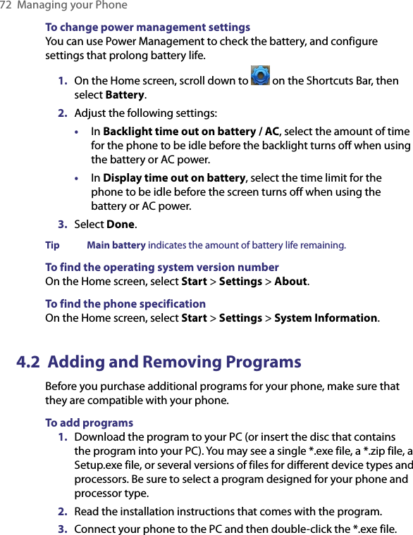 72  Managing your PhoneTo change power management settingsYou can use Power Management to check the battery, and configure settings that prolong battery life.1.  On the Home screen, scroll down to   on the Shortcuts Bar, then select Battery.2.  Adjust the following settings:•  In Backlight time out on battery / AC, select the amount of time for the phone to be idle before the backlight turns off when using the battery or AC power.•  In Display time out on battery, select the time limit for the phone to be idle before the screen turns off when using the battery or AC power.3.  Select Done.Tip  Main battery indicates the amount of battery life remaining.To find the operating system version numberOn the Home screen, select Start &gt; Settings &gt; About.To find the phone specificationOn the Home screen, select Start &gt; Settings &gt; System Information.4.2  Adding and Removing ProgramsBefore you purchase additional programs for your phone, make sure that they are compatible with your phone. To add programs 1.  Download the program to your PC (or insert the disc that contains the program into your PC). You may see a single *.exe file, a *.zip file, a Setup.exe file, or several versions of files for different device types and processors. Be sure to select a program designed for your phone and processor type. 2.  Read the installation instructions that comes with the program. 3.  Connect your phone to the PC and then double-click the *.exe file. 