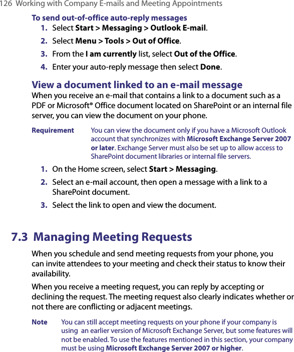 126  Working with Company E-mails and Meeting AppointmentsTo send out-of-office auto-reply messages1.  Select Start &gt; Messaging &gt; Outlook E-mail.2.  Select Menu &gt; Tools &gt; Out of Office.3.  From the I am currently list, select Out of the Office.4.  Enter your auto-reply message then select Done.View a document linked to an e-mail messageWhen you receive an e-mail that contains a link to a document such as a PDF or Microsoft® Office document located on SharePoint or an internal file server, you can view the document on your phone.Requirement  You can view the document only if you have a Microsoft Outlook account that synchronizes with Microsoft Exchange Server 2007 or later. Exchange Server must also be set up to allow access to SharePoint document libraries or internal file servers.1.  On the Home screen, select Start &gt; Messaging.2.  Select an e-mail account, then open a message with a link to a SharePoint document.3.  Select the link to open and view the document.7.3  Managing Meeting RequestsWhen you schedule and send meeting requests from your phone, you can invite attendees to your meeting and check their status to know their availability.When you receive a meeting request, you can reply by accepting or declining the request. The meeting request also clearly indicates whether or not there are conflicting or adjacent meetings.Note  You can still accept meeting requests on your phone if your company is using  an earlier version of Microsoft Exchange Server, but some features will not be enabled. To use the features mentioned in this section, your company must be using Microsoft Exchange Server 2007 or higher.