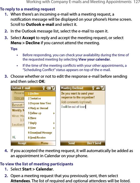 Working with Company E-mails and Meeting Appointments  127To reply to a meeting request1.  When there’s an incoming e-mail with a meeting request, a notification message will be displayed on your phone’s Home screen. Scroll to Outlook e-mail and select it.   2.  In the Outlook message list, select the e-mail to open it.3.  Select Accept to reply and accept the meeting request, or select Menu &gt; Decline if you cannot attend the meeting.Tips •  Before responding, you can check your availability during the time of the requested meeting by selecting View your calendar.•  If the time of the meeting conflicts with your other appointments, a “Scheduling Conflict” status appears on top of the e-mail.3.  Choose whether or not to edit the response e-mail before sending and then select OK:       4.  If you accepted the meeting request, it will automatically be added as an appointment in Calendar on your phone.To view the list of meeting participants1.  Select Start &gt; Calendar.2.  Open a meeting request that you previously sent, then select Attendees. The list of required and optional attendees will be listed.