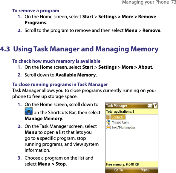 Managing your Phone  73To remove a program1.  On the Home screen, select Start &gt; Settings &gt; More &gt; Remove Programs.2.  Scroll to the program to remove and then select Menu &gt; Remove.4.3  Using Task Manager and Managing MemoryTo check how much memory is available1.  On the Home screen, select Start &gt; Settings &gt; More &gt; About.2.  Scroll down to Available Memory.To close running programs in Task ManagerTask Manager allows you to close programs currently running on your phone to free up storage space.1.  On the Home screen, scroll down to  on the Shortcuts Bar, then select Manage Memory.2.  On the Task Manager screen, select Menu to open a list that lets you go to a specific program, stop running programs, and view system information.3.  Choose a program on the list and select Menu &gt; Stop.