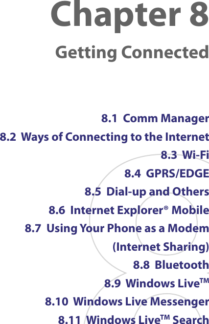 Chapter 8   Getting Connected8.1  Comm Manager8.2  Ways of Connecting to the Internet8.3  Wi-Fi 8.4  GPRS/EDGE 8.5  Dial-up and Others8.6  Internet Explorer® Mobile8.7  Using Your Phone as a Modem (Internet Sharing)8.8  Bluetooth8.9  Windows LiveTM8.10  Windows Live Messenger8.11  Windows LiveTM Search