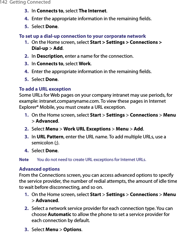 142  Getting Connected3.  In Connects to, select The Internet.4.  Enter the appropriate information in the remaining ﬁelds.5.  Select Done. To set up a dial-up connection to your corporate network1.  On the Home screen, select Start &gt; Settings &gt; Connections &gt;  Dial-up &gt; Add.2.  In Description, enter a name for the connection.3.  In Connects to, select Work.4.  Enter the appropriate information in the remaining ﬁelds.5.  Select Done.To add a URL exceptionSome URLs for Web pages on your company intranet may use periods, for example: intranet.companyname.com. To view these pages in Internet Explorer® Mobile, you must create a URL exception.1.  On the Home screen, select Start &gt; Settings &gt; Connections &gt; Menu &gt; Advanced.2.  Select Menu &gt; Work URL Exceptions &gt; Menu &gt; Add.3.  In URL Pattern, enter the URL name. To add multiple URLs, use a semicolon (;).4.  Select Done.Note  You do not need to create URL exceptions for Internet URLs.Advanced optionsFrom the Connections screen, you can access advanced options to specify the service provider, the number of redial attempts, the amount of idle time to wait before disconnecting, and so on.1.  On the Home screen, select Start &gt; Settings &gt; Connections &gt; Menu &gt; Advanced.2.  Select a network service provider for each connection type. You can choose Automatic to allow the phone to set a service provider for each connection by default.3.  Select Menu &gt; Options.
