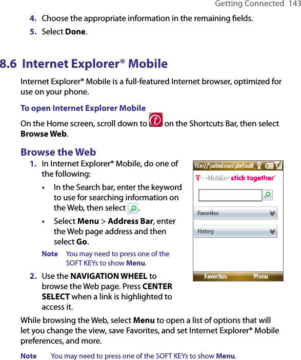 Getting Connected  1434.  Choose the appropriate information in the remaining ﬁelds.5.  Select Done.8.6  Internet Explorer® MobileInternet Explorer® Mobile is a full-featured Internet browser, optimized for use on your phone.To open Internet Explorer MobileOn the Home screen, scroll down to   on the Shortcuts Bar, then select Browse Web. Browse the Web1.  In Internet Explorer® Mobile, do one of the following:•  In the Search bar, enter the keyword to use for searching information on the Web, then select  .•  Select Menu &gt; Address Bar, enter the Web page address and then select Go.Note  You may need to press one of the SOFT KEYs to show Menu. 2.  Use the NAVIGATION WHEEL to browse the Web page. Press CENTER SELECT when a link is highlighted to access it.While browsing the Web, select Menu to open a list of options that will let you change the view, save Favorites, and set Internet Explorer® Mobile preferences, and more.Note  You may need to press one of the SOFT KEYs to show Menu. 