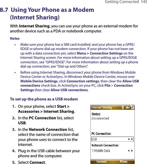 Getting Connected  1458.7  Using Your Phone as a Modem  (Internet Sharing)With Internet Sharing, you can use your phone as an external modem for another device such as a PDA or notebook computer.Notes •  Make sure your phone has a SIM card installed, and your phone has a GPRS/EDGE or phone dial-up modem connection. If your phone has not been set up with a data connection yet, select Menu &gt; Connection Settings on the Internet Sharing screen. For more information about setting up a GPRS/EDGE connection, see &quot;GPRS/EDGE&quot;. For more information about setting up a phone dial-up connection, see &quot;Dial-up and Others&quot;.•  Before using Internet Sharing, disconnect your phone from Windows Mobile Device Center or ActiveSync. In Windows Mobile Device Center, mouse over Mobile Device Settings, click Connection settings, then clear the Allow USB connections check box. In ActiveSync on your PC, click File &gt; Connection Settings then clear Allow USB connections.To set up the phone as a USB modem1.  On your phone, select Start &gt; Accessories &gt; Internet Sharing.2.  In the PC Connection list, select USB.3.  In the Network Connection list, select the name of connection that your phone uses to connect to the Internet.4.  Plug in the USB cable between your phone and the computer.5.  Select Connect.