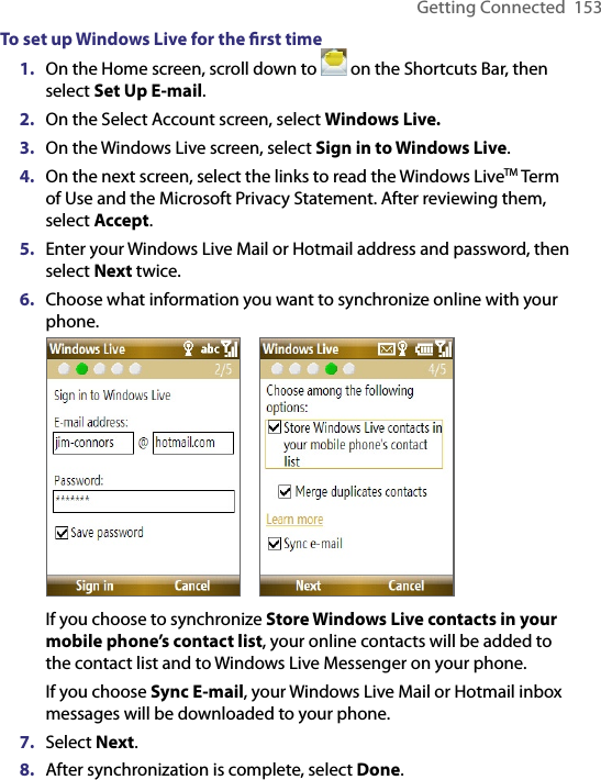Getting Connected  153To set up Windows Live for the ﬁrst time1.  On the Home screen, scroll down to   on the Shortcuts Bar, then select Set Up E-mail.2.  On the Select Account screen, select Windows Live.3.  On the Windows Live screen, select Sign in to Windows Live. 4.  On the next screen, select the links to read the Windows LiveTM Term of Use and the Microsoft Privacy Statement. After reviewing them, select Accept.5.  Enter your Windows Live Mail or Hotmail address and password, then select Next twice.6.  Choose what information you want to synchronize online with your phone.     If you choose to synchronize Store Windows Live contacts in your mobile phone’s contact list, your online contacts will be added to the contact list and to Windows Live Messenger on your phone.If you choose Sync E-mail, your Windows Live Mail or Hotmail inbox messages will be downloaded to your phone.7.  Select Next.8.  After synchronization is complete, select Done.