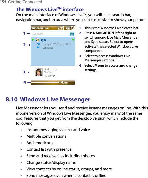 154  Getting ConnectedThe Windows LiveTM interfaceOn the main interface of Windows LiveTM, you will see a search bar, navigation bar, and an area where you can customize to show your picture.1This is the Windows Live Search bar. 2Press NAVIGATION left or right to switch among Live Mail, Messenger, and Sync status. Select to open/activate the selected Windows Live component.  3Select to access Windows Live Messenger settings. 4Select Menu to access and change settings.21348.10  Windows Live MessengerLive Messenger lets you send and receive instant messages online. With this mobile version of Windows Live Messenger, you enjoy many of the same cool features that you get from the desktop version, which include the following:•  Instant messaging via text and voice•  Multiple conversations•  Add emoticons•  Contact list with presence•  Send and receive ﬁles including photos•  Change status/display name•  View contacts by online status, groups, and more•  Send messages even when a contact is oﬄine