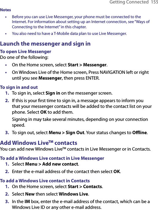 Getting Connected  155Notes•  Before you can use Live Messenger, your phone must be connected to the Internet. For information about setting up an Internet connection, see “Ways of Connecting to the Internet” in this chapter.•  You also need to have a T-Mobile data plan to use Live Messenger.Launch the messenger and sign inTo open Live MessengerDo one of the following:•  On the Home screen, select Start &gt; Messenger.•  On Windows Live of the Home screen, Press NAVIGATION left or right until you see Messenger, then press ENTER.To sign in and out1.  To sign in, select Sign in on the messenger screen.2.  If this is your ﬁrst time to sign in, a message appears to inform you that your messenger contacts will be added to the contact list on your phone. Select OK to add them.  Signing in may take several minutes, depending on your connection speed.3.  To sign out, select Menu &gt; Sign Out. Your status changes to Oﬄine.Add Windows LiveTM contactsYou can add new Windows LiveTM contacts in Live Messenger or in Contacts.To add a Windows Live contact in Live Messenger1.  Select Menu &gt; Add new contact.2.  Enter the e-mail address of the contact then select OK.To add a Windows Live contact in Contacts1.  On the Home screen, select Start &gt; Contacts.2.  Select New then select Windows Live.3.  In the IM box, enter the e-mail address of the contact, which can be a Windows Live ID or any other e-mail address.