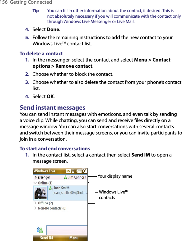 156  Getting ConnectedTip  You can fill in other information about the contact, if desired. This is not absolutely necessary if you will communicate with the contact only through Windows Live Messenger or Live Mail.4.  Select Done.5.  Follow the remaining instructions to add the new contact to your Windows LiveTM contact list.To delete a contact1.  In the messenger, select the contact and select Menu &gt; Contact options &gt; Remove contact.2.  Choose whether to block the contact.3.  Choose whether to also delete the contact from your phone’s contact list.4.  Select OK.Send instant messagesYou can send instant messages with emoticons, and even talk by sending a voice clip. While chatting, you can send and receive files directly on a message window. You can also start conversations with several contacts and switch between their message screens, or you can invite participants to join in a conversation.To start and end conversations1.  In the contact list, select a contact then select Send IM to open a message screen. Your display nameWindows LiveTM contacts
