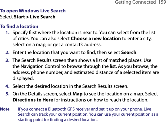 Getting Connected  159To open Windows Live SearchSelect Start &gt; Live Search. To ﬁnd a location1.  Specify ﬁrst where the location is near to. You can select from the list of cities. You can also select Choose a new location to enter a city, select on a map, or get a contact’s address.2.  Enter the location that you want to ﬁnd, then select Search.3.  The Search Results screen then shows a list of matched places. Use the Navigation Control to browse through the list. As you browse, the  address, phone number, and estimated distance of a selected item are  displayed.4.  Select the desired location in the Search Results screen.5.  On the Details screen, select Map to see the location on a map. Select Directions to Here for instructions on how to reach the location.Note  If you connect a Bluetooth GPS receiver and set it up on your phone, Live Search can track your current position. You can use your current position as a starting point for finding a desired location.