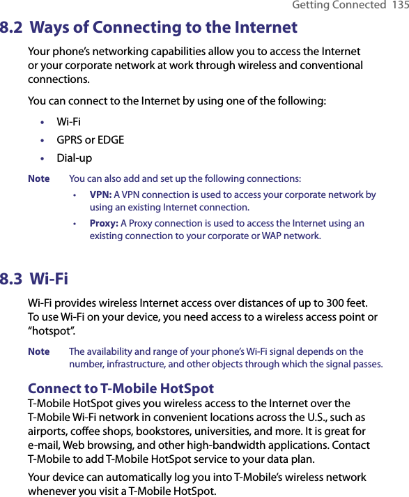 Getting Connected  1358.2  Ways of Connecting to the InternetYour phone’s networking capabilities allow you to access the Internet or your corporate network at work through wireless and conventional connections.You can connect to the Internet by using one of the following:•  Wi-Fi•  GPRS or EDGE•  Dial-upNote  You can also add and set up the following connections:•  VPN: A VPN connection is used to access your corporate network by using an existing Internet connection.•  Proxy: A Proxy connection is used to access the Internet using an existing connection to your corporate or WAP network.8.3  Wi-Fi Wi-Fi provides wireless Internet access over distances of up to 300 feet. To use Wi-Fi on your device, you need access to a wireless access point or “hotspot”.Note  The availability and range of your phone’s Wi-Fi signal depends on the number, infrastructure, and other objects through which the signal passes.Connect to T-Mobile HotSpotT-Mobile HotSpot gives you wireless access to the Internet over the T-Mobile Wi-Fi network in convenient locations across the U.S., such as airports, coffee shops, bookstores, universities, and more. It is great for e-mail, Web browsing, and other high-bandwidth applications. Contact T-Mobile to add T-Mobile HotSpot service to your data plan.Your device can automatically log you into T-Mobile’s wireless network whenever you visit a T-Mobile HotSpot. 