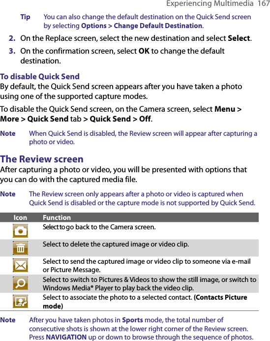 Experiencing Multimedia  167Tip  You can also change the default destination on the Quick Send screen by selecting Options &gt; Change Default Destination. 2.  On the Replace screen, select the new destination and select Select.3.  On the confirmation screen, select OK to change the default destination. To disable Quick SendBy default, the Quick Send screen appears after you have taken a photo using one of the supported capture modes. To disable the Quick Send screen, on the Camera screen, select Menu &gt; More &gt; Quick Send tab &gt; Quick Send &gt; Off.  Note  When Quick Send is disabled, the Review screen will appear after capturing a photo or video.The Review screenAfter capturing a photo or video, you will be presented with options that you can do with the captured media file. Note  The Review screen only appears after a photo or video is captured when Quick Send is disabled or the capture mode is not supported by Quick Send. Icon FunctionSelect to go back to the Camera screen.Select to delete the captured image or video clip.Select to send the captured image or video clip to someone via e-mail or Picture Message.Select to switch to Pictures &amp; Videos to show the still image, or switch to Windows Media® Player to play back the video clip.Select to associate the photo to a selected contact. (Contacts Picture mode)Note  After you have taken photos in Sports mode, the total number of consecutive shots is shown at the lower right corner of the Review screen. Press NAVIGATION up or down to browse through the sequence of photos. 