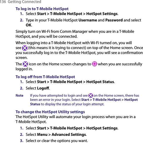 136  Getting ConnectedTo log in to T-Mobile HotSpot1.  Select Start &gt; T-Mobile HotSpot &gt; HotSpot Settings. 2.  Type in your T-Mobile HotSpot Username and Password and select OK. Simply turn on Wi-Fi from Comm Manager when you are in a T-Mobile HotSpot, and you will be connected. When logging into a T-Mobile HotSpot with Wi-Fi turned on, you will  see   (this means it is trying to connect) on top of the Home screen. Once you successfully log in to the T-Mobile HotSpot, you will see a confirmation screen. The   icon on the Home screen changes to   when you are successfully logged in. To log oﬀ from T-Mobile HotSpot1.  Select Start &gt; T-Mobile HotSpot &gt; HotSpot Status.2.  Select Logoﬀ. Note  If you have attempted to login and see   on the Home screen, there has been an error in your login. Select Start &gt; T-Mobile HotSpot &gt; HotSpot Status to display the status of your login attempt.To change the HotSpot Utility settingsThe HotSpot Utility will automate your login process when you are in a T-Mobile HotSpot. 1.  Select Start &gt; T-Mobile HotSpot &gt; HotSpot Settings.2.  Select Menu &gt; Advanced Settings. 3.  Select or clear the options you want. 