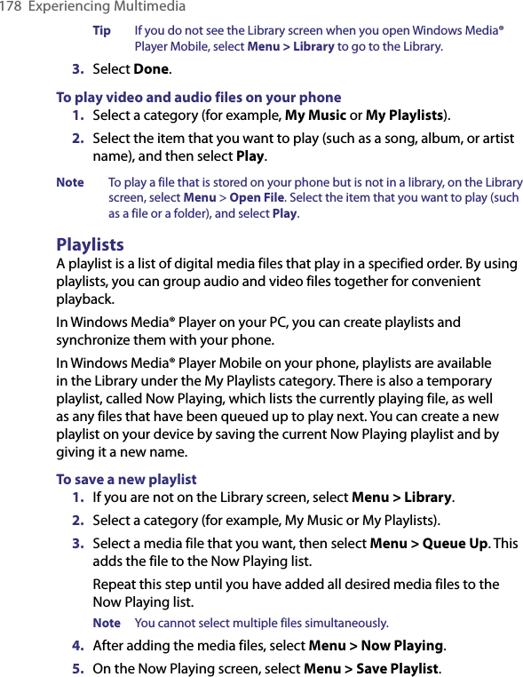 178  Experiencing MultimediaTip  If you do not see the Library screen when you open Windows Media® Player Mobile, select Menu &gt; Library to go to the Library.3.  Select Done.To play video and audio files on your phone1.  Select a category (for example, My Music or My Playlists).2.  Select the item that you want to play (such as a song, album, or artist name), and then select Play.Note  To play a file that is stored on your phone but is not in a library, on the Library screen, select Menu &gt; Open File. Select the item that you want to play (such as a file or a folder), and select Play.PlaylistsA playlist is a list of digital media files that play in a specified order. By using playlists, you can group audio and video files together for convenient playback.In Windows Media® Player on your PC, you can create playlists and synchronize them with your phone.In Windows Media® Player Mobile on your phone, playlists are available in the Library under the My Playlists category. There is also a temporary playlist, called Now Playing, which lists the currently playing file, as well as any files that have been queued up to play next. You can create a new playlist on your device by saving the current Now Playing playlist and by giving it a new name.To save a new playlist1.  If you are not on the Library screen, select Menu &gt; Library.2.  Select a category (for example, My Music or My Playlists).3.  Select a media file that you want, then select Menu &gt; Queue Up. This adds the file to the Now Playing list.Repeat this step until you have added all desired media files to the Now Playing list.Note  You cannot select multiple files simultaneously.4.  After adding the media files, select Menu &gt; Now Playing.5.  On the Now Playing screen, select Menu &gt; Save Playlist.