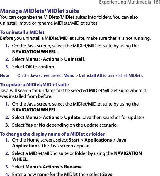 Experiencing Multimedia  181Manage MIDlets/MIDlet suiteYou can organize the MIDlets/MIDlet suites into folders. You can also uninstall, move or rename MIDlets/MIDlet suites.To uninstall a MIDletBefore you uninstall a MIDlet/MIDlet suite, make sure that it is not running.1.  On the Java screen, select the MIDlet/MIDlet suite by using the NAVIGATION WHEEL.2.  Select Menu &gt; Actions &gt; Uninstall.3.  Select OK to confirm. Note  On the Java screen, select Menu &gt; Uninstall All to uninstall all MIDlets.To update a MIDlet/MIDlet suiteJava will search for updates for the selected MIDlet/MIDlet suite where it was installed from before.1.  On the Java screen, select the MIDlet/MIDlet suite by using the NAVIGATION WHEEL.2.  Select Menu &gt; Actions &gt; Update. Java then searches for updates.3.  Select Yes or No depending on the update scenario.To change the display name of a MIDlet or folder1.  On the Home screen, select Start &gt; Applications &gt; Java Applications. The Java screen appears.2.  Select a MIDlet/MIDlet suite or folder by using the NAVIGATION WHEEL.3.  Select Menu &gt; Actions &gt; Rename.4.  Enter a new name for the MIDlet then select Save.