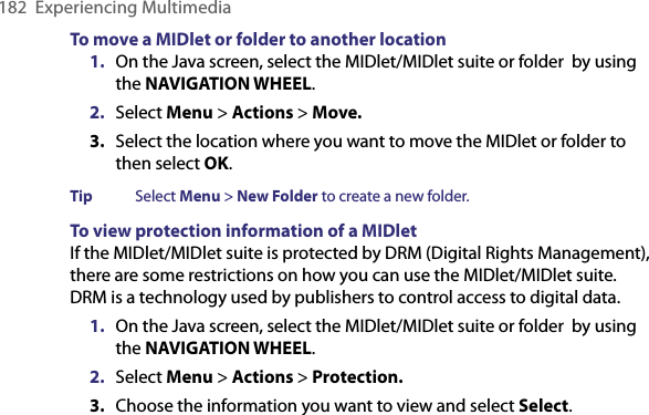 182  Experiencing MultimediaTo move a MIDlet or folder to another location1.  On the Java screen, select the MIDlet/MIDlet suite or folder  by using the NAVIGATION WHEEL.2.  Select Menu &gt; Actions &gt; Move.3.  Select the location where you want to move the MIDlet or folder to then select OK.Tip  Select Menu &gt; New Folder to create a new folder.To view protection information of a MIDletIf the MIDlet/MIDlet suite is protected by DRM (Digital Rights Management), there are some restrictions on how you can use the MIDlet/MIDlet suite. DRM is a technology used by publishers to control access to digital data. 1.  On the Java screen, select the MIDlet/MIDlet suite or folder  by using the NAVIGATION WHEEL.2.  Select Menu &gt; Actions &gt; Protection.3.  Choose the information you want to view and select Select.