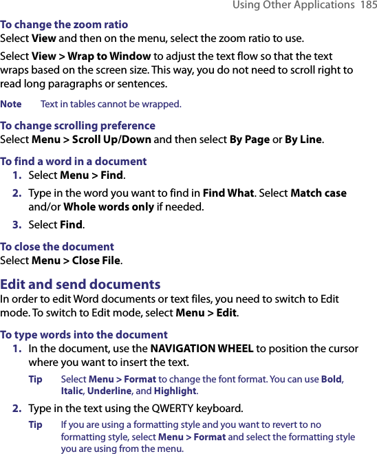 Using Other Applications  185To change the zoom ratioSelect View and then on the menu, select the zoom ratio to use.Select View &gt; Wrap to Window to adjust the text flow so that the text wraps based on the screen size. This way, you do not need to scroll right to read long paragraphs or sentences.  Note  Text in tables cannot be wrapped. To change scrolling preferenceSelect Menu &gt; Scroll Up/Down and then select By Page or By Line.To find a word in a document1.  Select Menu &gt; Find.2.  Type in the word you want to find in Find What. Select Match case and/or Whole words only if needed. 3.  Select Find.To close the documentSelect Menu &gt; Close File. Edit and send documentsIn order to edit Word documents or text files, you need to switch to Edit mode. To switch to Edit mode, select Menu &gt; Edit.To type words into the document1.  In the document, use the NAVIGATION WHEEL to position the cursor where you want to insert the text.Tip  Select Menu &gt; Format to change the font format. You can use Bold, Italic, Underline, and Highlight. 2.  Type in the text using the QWERTY keyboard. Tip  If you are using a formatting style and you want to revert to no formatting style, select Menu &gt; Format and select the formatting style you are using from the menu. 