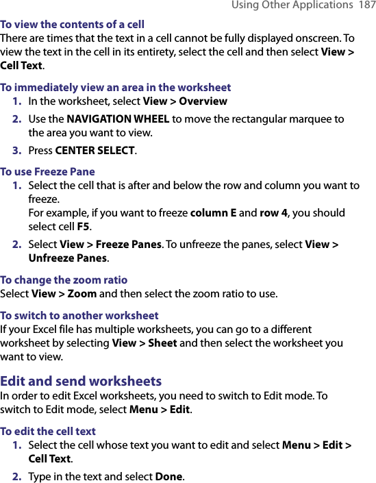 Using Other Applications  187To view the contents of a cellThere are times that the text in a cell cannot be fully displayed onscreen. To view the text in the cell in its entirety, select the cell and then select View &gt; Cell Text. To immediately view an area in the worksheet1.  In the worksheet, select View &gt; Overview 2.  Use the NAVIGATION WHEEL to move the rectangular marquee to the area you want to view. 3.  Press CENTER SELECT. To use Freeze Pane1.  Select the cell that is after and below the row and column you want to freeze. For example, if you want to freeze column E and row 4, you should select cell F5.2.  Select View &gt; Freeze Panes. To unfreeze the panes, select View &gt; Unfreeze Panes. To change the zoom ratioSelect View &gt; Zoom and then select the zoom ratio to use.   To switch to another worksheetIf your Excel file has multiple worksheets, you can go to a different worksheet by selecting View &gt; Sheet and then select the worksheet you want to view.   Edit and send worksheetsIn order to edit Excel worksheets, you need to switch to Edit mode. To switch to Edit mode, select Menu &gt; Edit.To edit the cell text1.  Select the cell whose text you want to edit and select Menu &gt; Edit &gt; Cell Text. 2.  Type in the text and select Done. 