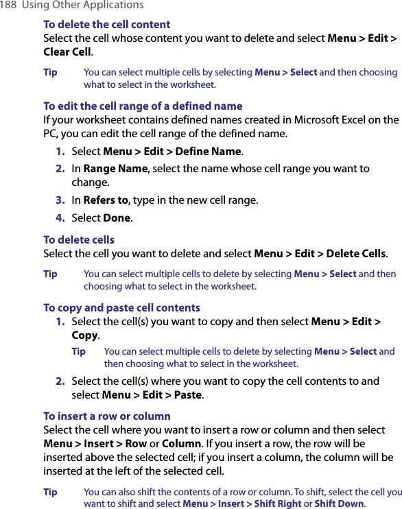 188  Using Other ApplicationsTo delete the cell contentSelect the cell whose content you want to delete and select Menu &gt; Edit &gt; Clear Cell.Tip  You can select multiple cells by selecting Menu &gt; Select and then choosing what to select in the worksheet.  To edit the cell range of a defined nameIf your worksheet contains defined names created in Microsoft Excel on the PC, you can edit the cell range of the defined name. 1.  Select Menu &gt; Edit &gt; Define Name.   2.  In Range Name, select the name whose cell range you want to change. 3.  In Refers to, type in the new cell range.4.  Select Done. To delete cellsSelect the cell you want to delete and select Menu &gt; Edit &gt; Delete Cells.Tip  You can select multiple cells to delete by selecting Menu &gt; Select and then choosing what to select in the worksheet.  To copy and paste cell contents1.  Select the cell(s) you want to copy and then select Menu &gt; Edit &gt; Copy.Tip  You can select multiple cells to delete by selecting Menu &gt; Select and then choosing what to select in the worksheet.  2.  Select the cell(s) where you want to copy the cell contents to and select Menu &gt; Edit &gt; Paste. To insert a row or columnSelect the cell where you want to insert a row or column and then select Menu &gt; Insert &gt; Row or Column. If you insert a row, the row will be inserted above the selected cell; if you insert a column, the column will be inserted at the left of the selected cell. Tip  You can also shift the contents of a row or column. To shift, select the cell you want to shift and select Menu &gt; Insert &gt; Shift Right or Shift Down.  