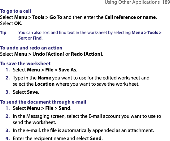 Using Other Applications  189To go to a cell Select Menu &gt; Tools &gt; Go To and then enter the Cell reference or name. Select OK.Tip  You can also sort and find text in the worksheet by selecting Menu &gt; Tools &gt; Sort or Find. To undo and redo an actionSelect Menu &gt; Undo [Action] or Redo [Action].To save the worksheet1.  Select Menu &gt; File &gt; Save As.2.  Type in the Name you want to use for the edited worksheet and select the Location where you want to save the worksheet. 3.  Select Save.To send the document through e-mail1.  Select Menu &gt; File &gt; Send. 2.  In the Messaging screen, select the E-mail account you want to use to send the worksheet.3.  In the e-mail, the file is automatically appended as an attachment.4.  Enter the recipient name and select Send.