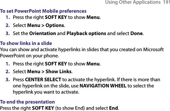 Using Other Applications  191To set PowerPoint Mobile preferences1.  Press the right SOFT KEY to show Menu.2.  Select Menu &gt; Options.3.  Set the Orientation and Playback options and select Done. To show links in a slideYou can show and activate hyperlinks in slides that you created on Microsoft PowerPoint on your phone.1.  Press the right SOFT KEY to show Menu.2.  Select Menu &gt; Show Links. 3.  Press CENTER SELECT to activate the hyperlink. If there is more than one hyperlink on the slide, use NAVIGATION WHEEL to select the hyperlink you want to activate.To end the presentationPress the right SOFT KEY (to show End) and select End.