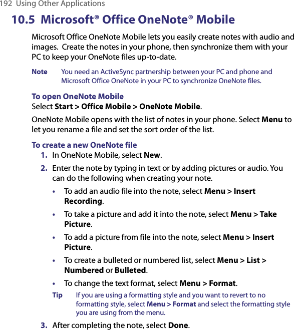192  Using Other Applications10.5  Microsoft® Office OneNote® MobileMicrosoft Office OneNote Mobile lets you easily create notes with audio and images.  Create the notes in your phone, then synchronize them with your PC to keep your OneNote files up-to-date. Note  You need an ActiveSync partnership between your PC and phone and Microsoft Office OneNote in your PC to synchronize OneNote files. To open OneNote MobileSelect Start &gt; Office Mobile &gt; OneNote Mobile.OneNote Mobile opens with the list of notes in your phone. Select Menu to let you rename a file and set the sort order of the list. To create a new OneNote file1.  In OneNote Mobile, select New. 2.  Enter the note by typing in text or by adding pictures or audio. You can do the following when creating your note.•  To add an audio file into the note, select Menu &gt; Insert Recording. •  To take a picture and add it into the note, select Menu &gt; Take Picture.•  To add a picture from file into the note, select Menu &gt; Insert Picture.  •  To create a bulleted or numbered list, select Menu &gt; List &gt; Numbered or Bulleted. •  To change the text format, select Menu &gt; Format. Tip  If you are using a formatting style and you want to revert to no formatting style, select Menu &gt; Format and select the formatting style you are using from the menu. 3.  After completing the note, select Done. 