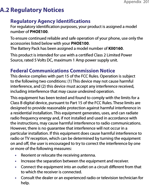 Appendix  201A.2 Regulatory NoticesRegulatory Agency IdentificationsFor regulatory identification purposes, your product is assigned a model number of PHOE100. To ensure continued reliable and safe operation of your phone, use only the accessories listed below with your PHOE100.The Battery Pack has been assigned a model number of KII0160.This product is intended for use with a certified Class 2 Limited Power Source, rated 5 Volts DC, maximum 1 Amp power supply unit.Federal Communications Commission Notice This device complies with part 15 of the FCC Rules. Operation is subject to the following two conditions: (1) This device may not cause harmful interference, and (2) this device must accept any interference received, including interference that may cause undesired operation. This equipment has been tested and found to comply with the limits for a Class B digital device, pursuant to Part 15 of the FCC Rules. These limits are designed to provide reasonable protection against harmful interference in a residential installation. This equipment generates, uses, and can radiate radio frequency energy and, if not installed and used in accordance with the instructions, may cause harmful interference to radio communications. However, there is no guarantee that interference will not occur in a particular installation. If this equipment does cause harmful interference to radio or TV reception, which can be determined by turning the equipment on and off, the user is encouraged to try to correct the interference by one or more of the following measures:•  Reorient or relocate the receiving antenna. •  Increase the separation between the equipment and receiver.•  Connect the equipment into an outlet on a circuit diﬀerent from that to which the receiver is connected.•  Consult the dealer or an experienced radio or television technician for help. 