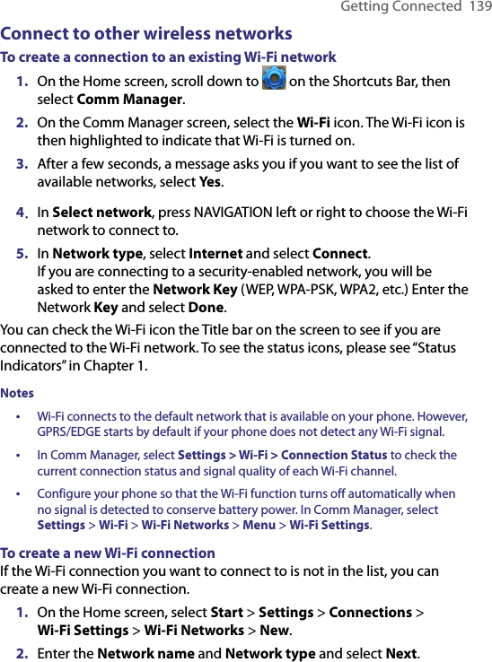 Getting Connected  139Connect to other wireless networksTo create a connection to an existing Wi-Fi network1.  On the Home screen, scroll down to   on the Shortcuts Bar, then select Comm Manager. 2.  On the Comm Manager screen, select the Wi-Fi icon. The Wi-Fi icon is then highlighted to indicate that Wi-Fi is turned on. 3.  After a few seconds, a message asks you if you want to see the list of available networks, select Yes.4.  In Select network, press NAVIGATION left or right to choose the Wi-Fi network to connect to.5.  In Network type, select Internet and select Connect.  If you are connecting to a security-enabled network, you will be asked to enter the Network Key (WEP, WPA-PSK, WPA2, etc.) Enter the Network Key and select Done.You can check the Wi-Fi icon the Title bar on the screen to see if you are connected to the Wi-Fi network. To see the status icons, please see “Status Indicators” in Chapter 1. Notes•  Wi-Fi connects to the default network that is available on your phone. However, GPRS/EDGE starts by default if your phone does not detect any Wi-Fi signal.•  In Comm Manager, select Settings &gt; Wi-Fi &gt; Connection Status to check the current connection status and signal quality of each Wi-Fi channel.•  Configure your phone so that the Wi-Fi function turns off automatically when no signal is detected to conserve battery power. In Comm Manager, select Settings &gt; Wi-Fi &gt; Wi-Fi Networks &gt; Menu &gt; Wi-Fi Settings.To create a new Wi-Fi connectionIf the Wi-Fi connection you want to connect to is not in the list, you can create a new Wi-Fi connection. 1.  On the Home screen, select Start &gt; Settings &gt; Connections &gt;  Wi-Fi Settings &gt; Wi-Fi Networks &gt; New.2.  Enter the Network name and Network type and select Next. 
