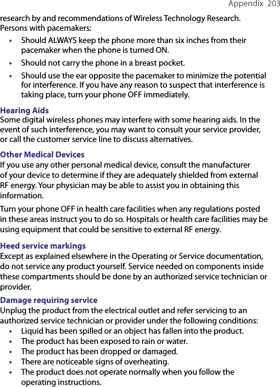 Appendix  203research by and recommendations of Wireless Technology Research. Persons with pacemakers:• Should ALWAYS keep the phone more than six inches from their pacemaker when the phone is turned ON.•  Should not carry the phone in a breast pocket.•  Should use the ear opposite the pacemaker to minimize the potential for interference. If you have any reason to suspect that interference is taking place, turn your phone OFF immediately.Hearing AidsSome digital wireless phones may interfere with some hearing aids. In the event of such interference, you may want to consult your service provider, or call the customer service line to discuss alternatives.Other Medical DevicesIf you use any other personal medical device, consult the manufacturer of your device to determine if they are adequately shielded from external RF energy. Your physician may be able to assist you in obtaining this information.Turn your phone OFF in health care facilities when any regulations posted in these areas instruct you to do so. Hospitals or health care facilities may be using equipment that could be sensitive to external RF energy.Heed service markingsExcept as explained elsewhere in the Operating or Service documentation, do not service any product yourself. Service needed on components inside these compartments should be done by an authorized service technician or provider.Damage requiring serviceUnplug the product from the electrical outlet and refer servicing to an authorized service technician or provider under the following conditions:• Liquid has been spilled or an object has fallen into the product.• The product has been exposed to rain or water.• The product has been dropped or damaged.• There are noticeable signs of overheating.• The product does not operate normally when you follow the operating instructions.