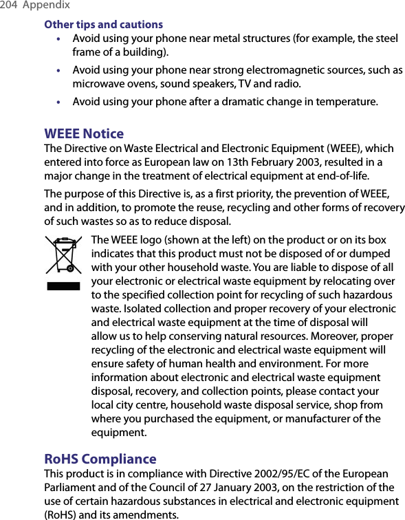 204  AppendixOther tips and cautions•  Avoid using your phone near metal structures (for example, the steel frame of a building).•  Avoid using your phone near strong electromagnetic sources, such as microwave ovens, sound speakers, TV and radio.•  Avoid using your phone after a dramatic change in temperature.WEEE NoticeThe Directive on Waste Electrical and Electronic Equipment (WEEE), which entered into force as European law on 13th February 2003, resulted in a major change in the treatment of electrical equipment at end-of-life.The purpose of this Directive is, as a first priority, the prevention of WEEE, and in addition, to promote the reuse, recycling and other forms of recovery of such wastes so as to reduce disposal.The WEEE logo (shown at the left) on the product or on its box indicates that this product must not be disposed of or dumped with your other household waste. You are liable to dispose of all your electronic or electrical waste equipment by relocating over to the specified collection point for recycling of such hazardous waste. Isolated collection and proper recovery of your electronic and electrical waste equipment at the time of disposal will allow us to help conserving natural resources. Moreover, proper recycling of the electronic and electrical waste equipment will ensure safety of human health and environment. For more information about electronic and electrical waste equipment disposal, recovery, and collection points, please contact your local city centre, household waste disposal service, shop from where you purchased the equipment, or manufacturer of the equipment.RoHS ComplianceThis product is in compliance with Directive 2002/95/EC of the European Parliament and of the Council of 27 January 2003, on the restriction of the use of certain hazardous substances in electrical and electronic equipment (RoHS) and its amendments.