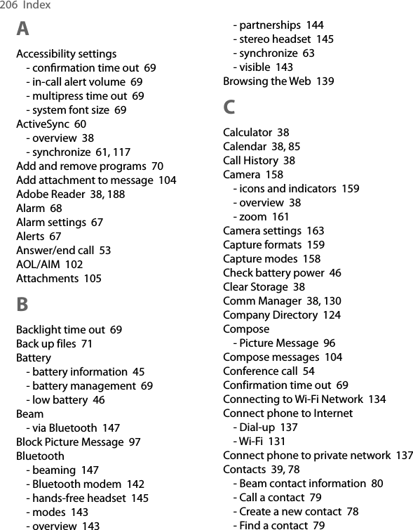 206  IndexAAccessibility settings- conﬁrmation time out  69- in-call alert volume  69- multipress time out  69- system font size  69ActiveSync  60- overview  38- synchronize  61, 117Add and remove programs  70Add attachment to message  104Adobe Reader  38, 188Alarm  68Alarm settings  67Alerts  67Answer/end call  53AOL/AIM  102Attachments  105BBacklight time out  69Back up files  71Battery- battery information  45- battery management  69- low battery  46Beam- via Bluetooth  147Block Picture Message  97Bluetooth- beaming  147- Bluetooth modem  142- hands-free headset  145- modes  143- overview  143- partnerships  144- stereo headset  145- synchronize  63- visible  143Browsing the Web  139CCalculator  38Calendar  38, 85Call History  38Camera  158- icons and indicators  159- overview  38- zoom  161Camera settings  163Capture formats  159Capture modes  158Check battery power  46Clear Storage  38Comm Manager  38, 130Company Directory  124Compose- Picture Message  96Compose messages  104Conference call  54Confirmation time out  69Connecting to Wi-Fi Network  134Connect phone to Internet- Dial-up  137- Wi-Fi  131Connect phone to private network  137Contacts  39, 78- Beam contact information  80- Call a contact  79- Create a new contact  78- Find a contact  79