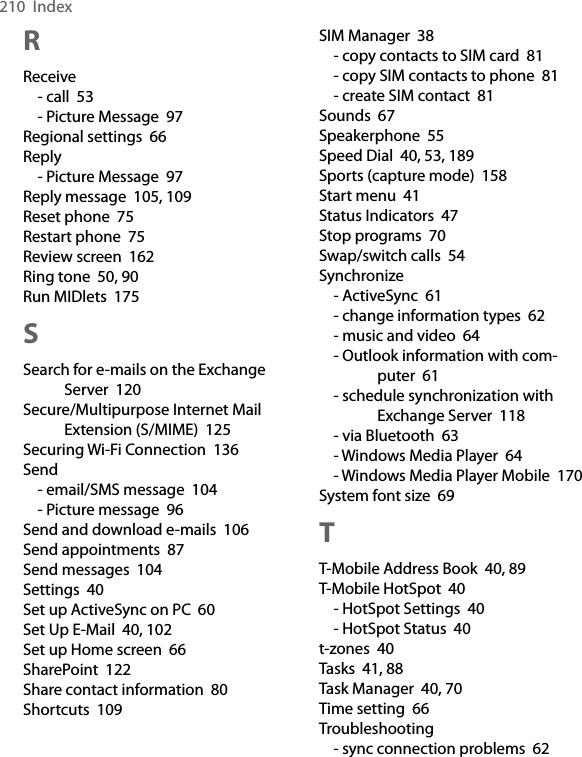 210  IndexRReceive- call  53- Picture Message  97Regional settings  66Reply- Picture Message  97Reply message  105, 109Reset phone  75Restart phone  75Review screen  162Ring tone  50, 90Run MIDlets  175SSearch for e-mails on the Exchange Server  120Secure/Multipurpose Internet Mail Extension (S/MIME)  125Securing Wi-Fi Connection  136Send- email/SMS message  104- Picture message  96Send and download e-mails  106Send appointments  87Send messages  104Settings  40Set up ActiveSync on PC  60Set Up E-Mail  40, 102Set up Home screen  66SharePoint  122Share contact information  80Shortcuts  109SIM Manager  38- copy contacts to SIM card  81- copy SIM contacts to phone  81- create SIM contact  81Sounds  67Speakerphone  55Speed Dial  40, 53, 189Sports (capture mode)  158Start menu  41Status Indicators  47Stop programs  70Swap/switch calls  54Synchronize- ActiveSync  61- change information types  62- music and video  64- Outlook information with com-puter  61- schedule synchronization with Exchange Server  118- via Bluetooth  63- Windows Media Player  64- Windows Media Player Mobile  170System font size  69TT-Mobile Address Book  40, 89T-Mobile HotSpot  40- HotSpot Settings  40- HotSpot Status  40t-zones  40Tasks  41, 88Task Manager  40, 70Time setting  66Troubleshooting- sync connection problems  62