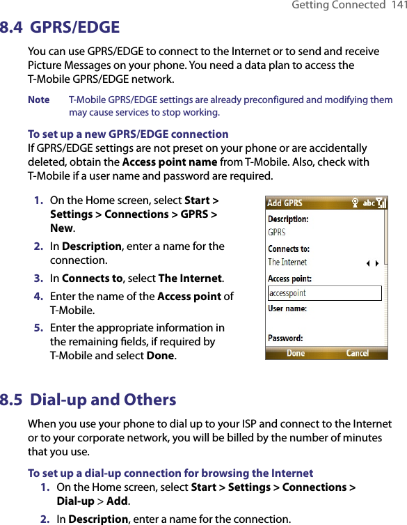 Getting Connected  1418.4  GPRS/EDGE You can use GPRS/EDGE to connect to the Internet or to send and receive Picture Messages on your phone. You need a data plan to access the  T-Mobile GPRS/EDGE network.Note  T-Mobile GPRS/EDGE settings are already preconfigured and modifying them may cause services to stop working.To set up a new GPRS/EDGE connectionIf GPRS/EDGE settings are not preset on your phone or are accidentally deleted, obtain the Access point name from T-Mobile. Also, check with T-Mobile if a user name and password are required.1.  On the Home screen, select Start &gt; Settings &gt; Connections &gt; GPRS &gt; New.2.  In Description, enter a name for the connection.3.  In Connects to, select The Internet.4.  Enter the name of the Access point of T-Mobile.5.  Enter the appropriate information in the remaining ﬁelds, if required by T-Mobile and select Done.8.5  Dial-up and OthersWhen you use your phone to dial up to your ISP and connect to the Internet or to your corporate network, you will be billed by the number of minutes that you use.To set up a dial-up connection for browsing the Internet1.  On the Home screen, select Start &gt; Settings &gt; Connections &gt;  Dial-up &gt; Add.2.  In Description, enter a name for the connection.