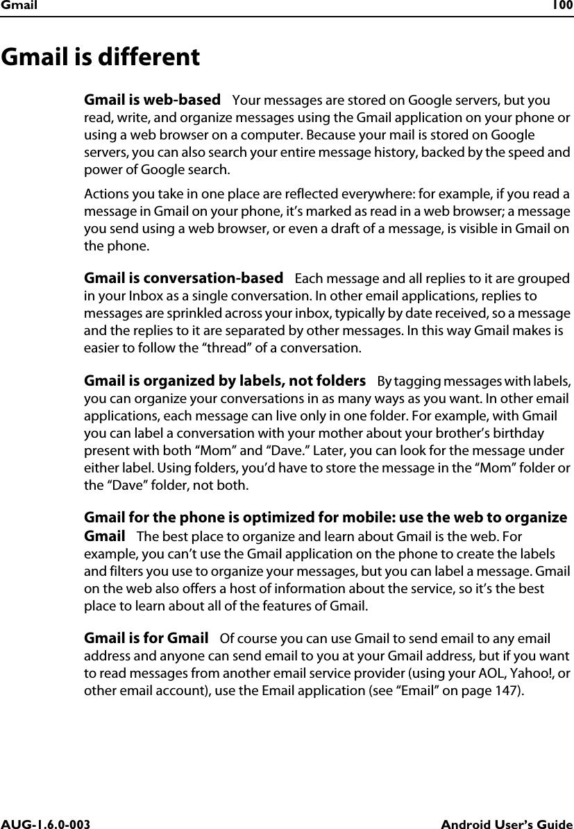 Gmail 100AUG-1.6.0-003 Android User’s GuideGmail is differentGmail is web-based   Your messages are stored on Google servers, but you read, write, and organize messages using the Gmail application on your phone or using a web browser on a computer. Because your mail is stored on Google servers, you can also search your entire message history, backed by the speed and power of Google search.Actions you take in one place are reflected everywhere: for example, if you read a message in Gmail on your phone, it’s marked as read in a web browser; a message you send using a web browser, or even a draft of a message, is visible in Gmail on the phone.Gmail is conversation-based   Each message and all replies to it are grouped in your Inbox as a single conversation. In other email applications, replies to messages are sprinkled across your inbox, typically by date received, so a message and the replies to it are separated by other messages. In this way Gmail makes is easier to follow the “thread” of a conversation.Gmail is organized by labels, not folders   By tagging messages with labels, you can organize your conversations in as many ways as you want. In other email applications, each message can live only in one folder. For example, with Gmail you can label a conversation with your mother about your brother’s birthday present with both “Mom” and “Dave.” Later, you can look for the message under either label. Using folders, you’d have to store the message in the “Mom” folder or the “Dave” folder, not both.Gmail for the phone is optimized for mobile: use the web to organize Gmail   The best place to organize and learn about Gmail is the web. For example, you can’t use the Gmail application on the phone to create the labels and filters you use to organize your messages, but you can label a message. Gmail on the web also offers a host of information about the service, so it’s the best place to learn about all of the features of Gmail.Gmail is for Gmail   Of course you can use Gmail to send email to any email address and anyone can send email to you at your Gmail address, but if you want to read messages from another email service provider (using your AOL, Yahoo!, or other email account), use the Email application (see “Email” on page 147).