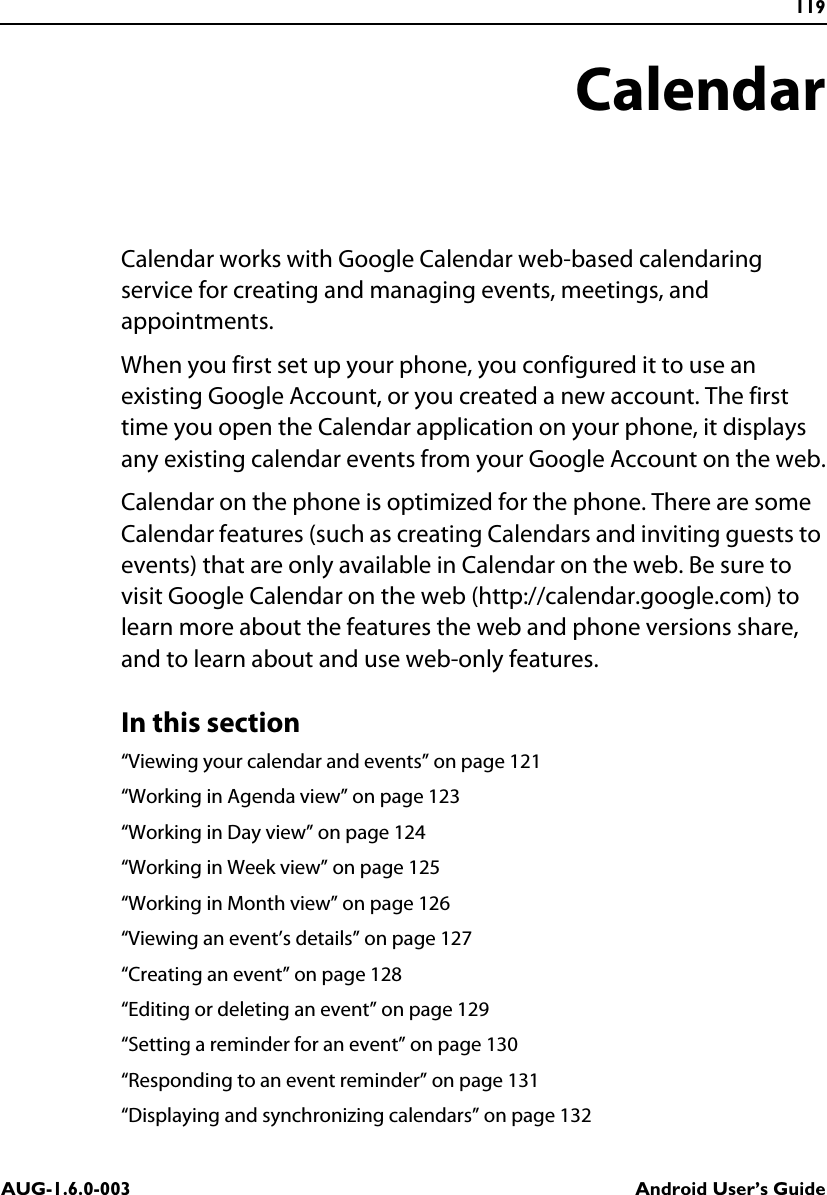 119AUG-1.6.0-003 Android User’s GuideCalendarCalendar works with Google Calendar web-based calendaring service for creating and managing events, meetings, and appointments.When you first set up your phone, you configured it to use an existing Google Account, or you created a new account. The first time you open the Calendar application on your phone, it displays any existing calendar events from your Google Account on the web.Calendar on the phone is optimized for the phone. There are some Calendar features (such as creating Calendars and inviting guests to events) that are only available in Calendar on the web. Be sure to visit Google Calendar on the web (http://calendar.google.com) to learn more about the features the web and phone versions share, and to learn about and use web-only features.In this section“Viewing your calendar and events” on page 121“Working in Agenda view” on page 123“Working in Day view” on page 124“Working in Week view” on page 125“Working in Month view” on page 126“Viewing an event’s details” on page 127“Creating an event” on page 128“Editing or deleting an event” on page 129“Setting a reminder for an event” on page 130“Responding to an event reminder” on page 131“Displaying and synchronizing calendars” on page 132