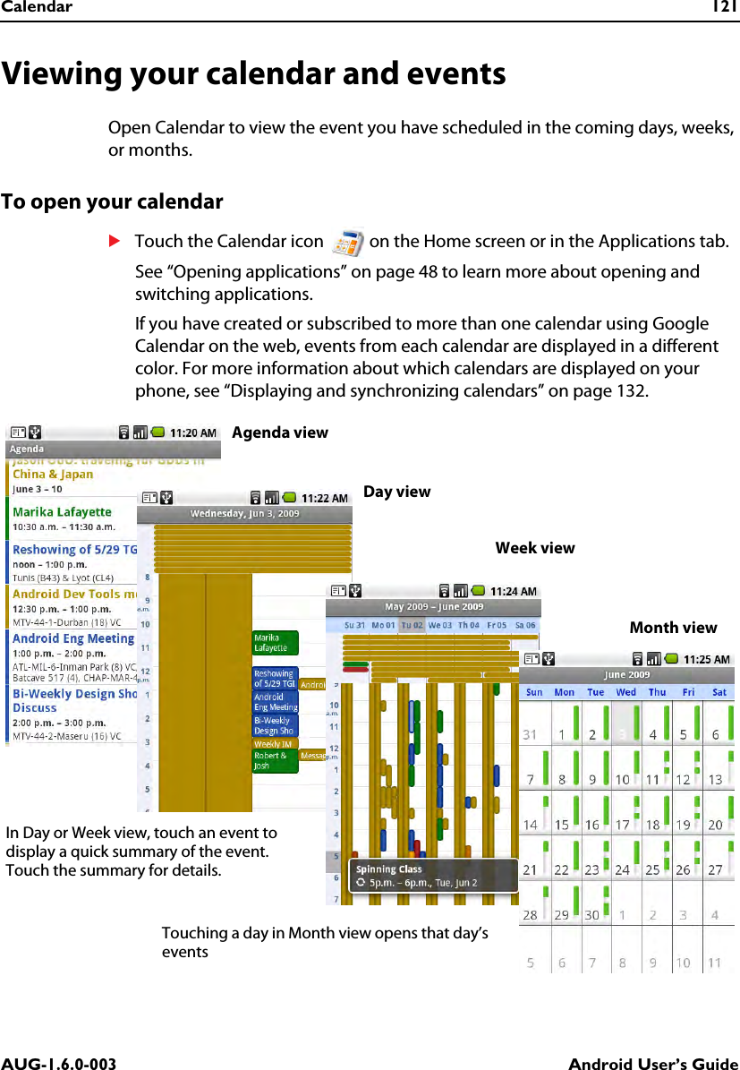 Calendar 121AUG-1.6.0-003 Android User’s GuideViewing your calendar and eventsOpen Calendar to view the event you have scheduled in the coming days, weeks, or months.To open your calendarSTouch the Calendar icon   on the Home screen or in the Applications tab.See “Opening applications” on page 48 to learn more about opening and switching applications.If you have created or subscribed to more than one calendar using Google Calendar on the web, events from each calendar are displayed in a different color. For more information about which calendars are displayed on your phone, see “Displaying and synchronizing calendars” on page 132.Agenda viewWeek viewDay viewMonth viewIn Day or Week view, touch an event to display a quick summary of the event. Touch the summary for details.Touching a day in Month view opens that day’s events