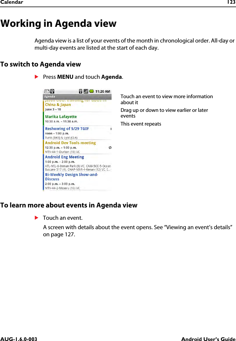 Calendar 123AUG-1.6.0-003 Android User’s GuideWorking in Agenda viewAgenda view is a list of your events of the month in chronological order. All-day or multi-day events are listed at the start of each day.To switch to Agenda viewSPress MENU and touch Agenda.To learn more about events in Agenda viewSTouch an event.A screen with details about the event opens. See “Viewing an event’s details” on page 127.Touch an event to view more information about itDrag up or down to view earlier or later eventsThis event repeats