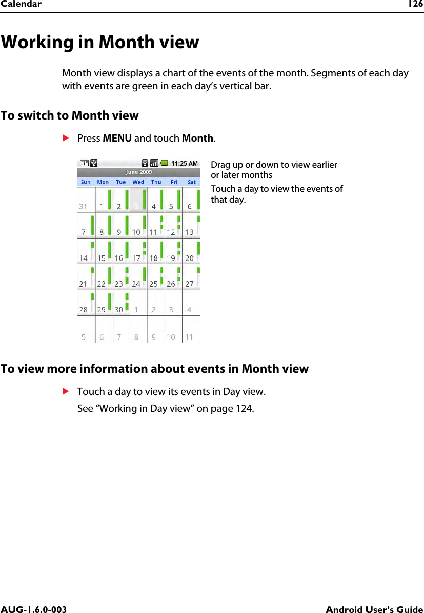 Calendar 126AUG-1.6.0-003 Android User’s GuideWorking in Month viewMonth view displays a chart of the events of the month. Segments of each day with events are green in each day’s vertical bar.To switch to Month viewSPress MENU and touch Month.To view more information about events in Month viewSTouch a day to view its events in Day view.See “Working in Day view” on page 124.Drag up or down to view earlier or later monthsTouch a day to view the events of that day.