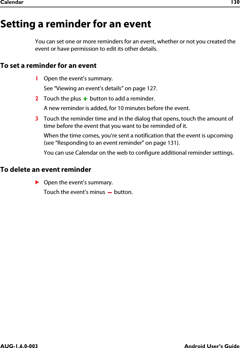 Calendar 130AUG-1.6.0-003 Android User’s GuideSetting a reminder for an eventYou can set one or more reminders for an event, whether or not you created the event or have permission to edit its other details.To set a reminder for an event1Open the event’s summary.See “Viewing an event’s details” on page 127.2Touch the plus   button to add a reminder.A new reminder is added, for 10 minutes before the event.3Touch the reminder time and in the dialog that opens, touch the amount of time before the event that you want to be reminded of it.When the time comes, you’re sent a notification that the event is upcoming (see “Responding to an event reminder” on page 131).You can use Calendar on the web to configure additional reminder settings.To delete an event reminderSOpen the event’s summary.Touch the event’s minus   button.