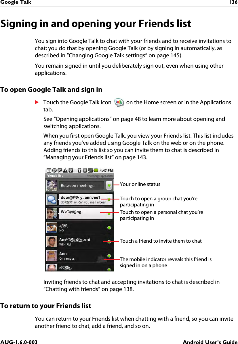 Google Talk 136AUG-1.6.0-003 Android User’s GuideSigning in and opening your Friends listYou sign into Google Talk to chat with your friends and to receive invitations to chat; you do that by opening Google Talk (or by signing in automatically, as described in “Changing Google Talk settings” on page 145).You remain signed in until you deliberately sign out, even when using other applications.To open Google Talk and sign inSTouch the Google Talk icon   on the Home screen or in the Applications tab.See “Opening applications” on page 48 to learn more about opening and switching applications.When you first open Google Talk, you view your Friends list. This list includes any friends you’ve added using Google Talk on the web or on the phone. Adding friends to this list so you can invite them to chat is described in “Managing your Friends list” on page 143.Inviting friends to chat and accepting invitations to chat is described in “Chatting with friends” on page 138.To return to your Friends listYou can return to your Friends list when chatting with a friend, so you can invite another friend to chat, add a friend, and so on.Your online statusThe mobile indicator reveals this friend is signed in on a phoneTouch to open a personal chat you’re participating in Touch to open a group chat you’re participating inTouch a friend to invite them to chat