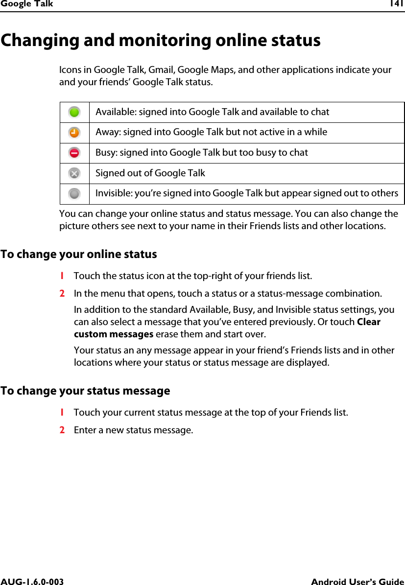 Google Talk 141AUG-1.6.0-003 Android User’s GuideChanging and monitoring online statusIcons in Google Talk, Gmail, Google Maps, and other applications indicate your and your friends’ Google Talk status.You can change your online status and status message. You can also change the picture others see next to your name in their Friends lists and other locations.To change your online status1Touch the status icon at the top-right of your friends list.2In the menu that opens, touch a status or a status-message combination.In addition to the standard Available, Busy, and Invisible status settings, you can also select a message that you’ve entered previously. Or touch Clear custom messages erase them and start over.Your status an any message appear in your friend’s Friends lists and in other locations where your status or status message are displayed.To change your status message1Touch your current status message at the top of your Friends list.2Enter a new status message.Available: signed into Google Talk and available to chatAway: signed into Google Talk but not active in a whileBusy: signed into Google Talk but too busy to chatSigned out of Google TalkInvisible: you’re signed into Google Talk but appear signed out to others