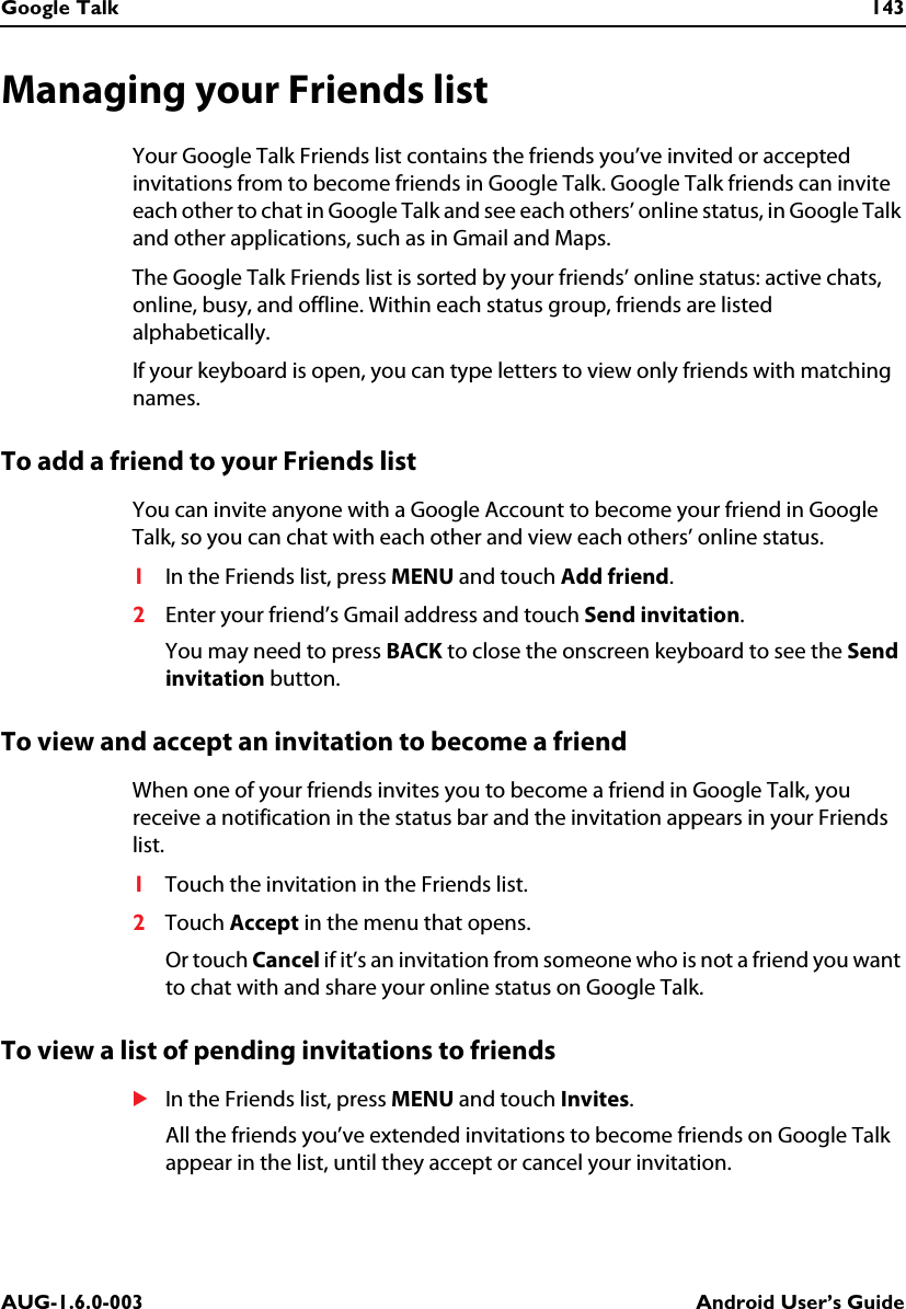 Google Talk 143AUG-1.6.0-003 Android User’s GuideManaging your Friends listYour Google Talk Friends list contains the friends you’ve invited or accepted invitations from to become friends in Google Talk. Google Talk friends can invite each other to chat in Google Talk and see each others’ online status, in Google Talk and other applications, such as in Gmail and Maps.The Google Talk Friends list is sorted by your friends’ online status: active chats, online, busy, and offline. Within each status group, friends are listed alphabetically.If your keyboard is open, you can type letters to view only friends with matching names.To add a friend to your Friends listYou can invite anyone with a Google Account to become your friend in Google Talk, so you can chat with each other and view each others’ online status.1In the Friends list, press MENU and touch Add friend.2Enter your friend’s Gmail address and touch Send invitation.You may need to press BACK to close the onscreen keyboard to see the Send invitation button.To view and accept an invitation to become a friendWhen one of your friends invites you to become a friend in Google Talk, you receive a notification in the status bar and the invitation appears in your Friends list.1Touch the invitation in the Friends list.2Touch Accept in the menu that opens.Or touch Cancel if it’s an invitation from someone who is not a friend you want to chat with and share your online status on Google Talk.To view a list of pending invitations to friendsSIn the Friends list, press MENU and touch Invites.All the friends you’ve extended invitations to become friends on Google Talk appear in the list, until they accept or cancel your invitation.