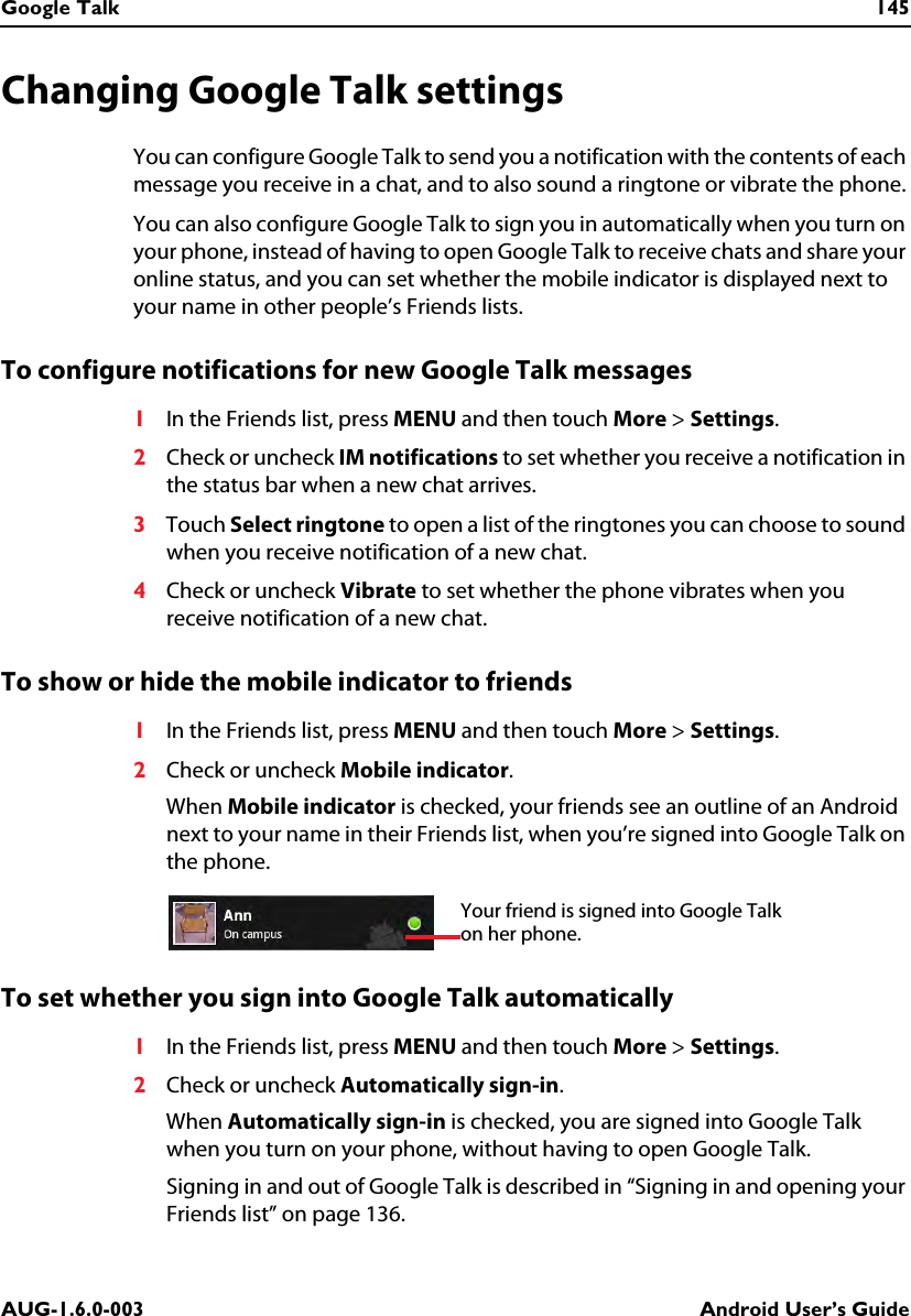 Google Talk 145AUG-1.6.0-003 Android User’s GuideChanging Google Talk settingsYou can configure Google Talk to send you a notification with the contents of each message you receive in a chat, and to also sound a ringtone or vibrate the phone.You can also configure Google Talk to sign you in automatically when you turn on your phone, instead of having to open Google Talk to receive chats and share your online status, and you can set whether the mobile indicator is displayed next to your name in other people’s Friends lists.To configure notifications for new Google Talk messages1In the Friends list, press MENU and then touch More &gt; Settings.2Check or uncheck IM notifications to set whether you receive a notification in the status bar when a new chat arrives.3Touch Select ringtone to open a list of the ringtones you can choose to sound when you receive notification of a new chat.4Check or uncheck Vibrate to set whether the phone vibrates when you receive notification of a new chat.To show or hide the mobile indicator to friends1In the Friends list, press MENU and then touch More &gt; Settings.2Check or uncheck Mobile indicator.When Mobile indicator is checked, your friends see an outline of an Android next to your name in their Friends list, when you’re signed into Google Talk on the phone.To set whether you sign into Google Talk automatically1In the Friends list, press MENU and then touch More &gt; Settings.2Check or uncheck Automatically sign-in.When Automatically sign-in is checked, you are signed into Google Talk when you turn on your phone, without having to open Google Talk.Signing in and out of Google Talk is described in “Signing in and opening your Friends list” on page 136.Your friend is signed into Google Talk on her phone.