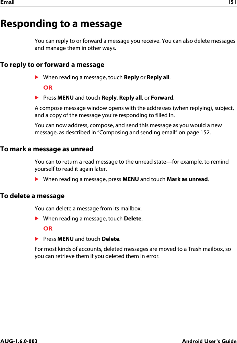 Email 151AUG-1.6.0-003 Android User’s GuideResponding to a messageYou can reply to or forward a message you receive. You can also delete messages and manage them in other ways.To reply to or forward a messageSWhen reading a message, touch Reply or Reply all.ORSPress MENU and touch Reply, Reply all, or Forward.A compose message window opens with the addresses (when replying), subject, and a copy of the message you’re responding to filled in. You can now address, compose, and send this message as you would a new message, as described in “Composing and sending email” on page 152.To mark a message as unreadYou can to return a read message to the unread state—for example, to remind yourself to read it again later.SWhen reading a message, press MENU and touch Mark as unread.To delete a messageYou can delete a message from its mailbox.SWhen reading a message, touch Delete.ORSPress MENU and touch Delete.For most kinds of accounts, deleted messages are moved to a Trash mailbox, so you can retrieve them if you deleted them in error.